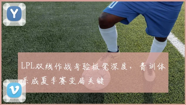 LPL双线作战考验板凳深度，青训体系成夏季赛变局关键