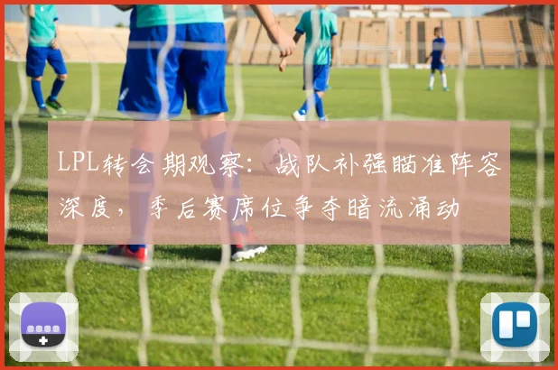 LPL转会期观察：战队补强瞄准阵容深度，季后赛席位争夺暗流涌动