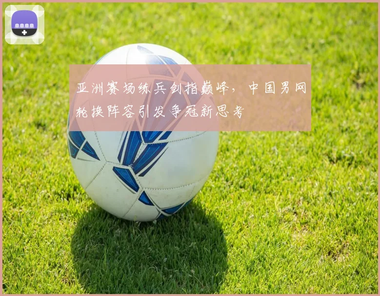 亚洲赛场练兵剑指巅峰，中国男网轮换阵容引发争冠新思考