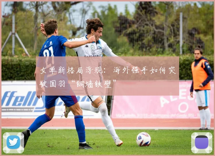 女单新格局浮现：海外强手如何突破国羽“铜墙铁壁”