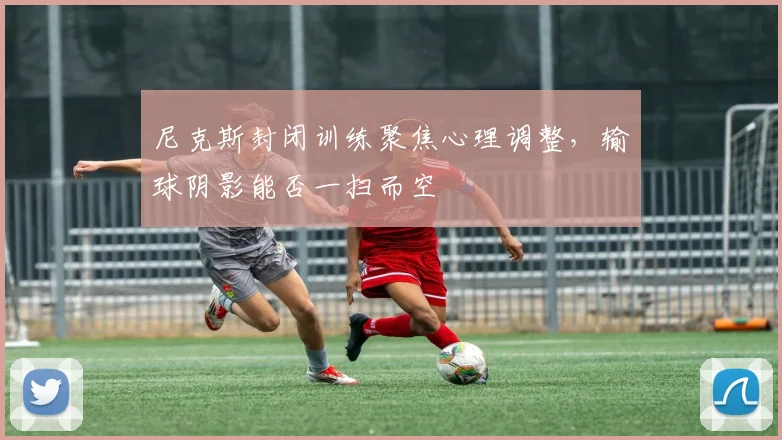 尼克斯封闭训练聚焦心理调整，输球阴影能否一扫而空