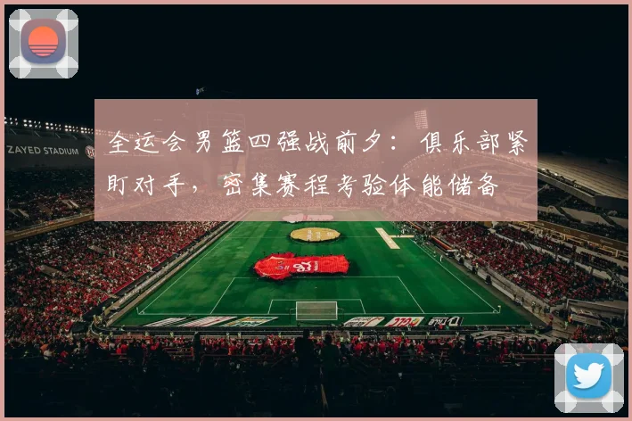 全运会男篮四强战前夕:俱乐部紧盯对手,密集赛程考验体能储备