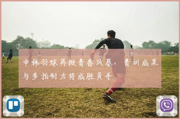 中韩羽球再掀青春风暴，青训成果与多拍耐力将成胜负手