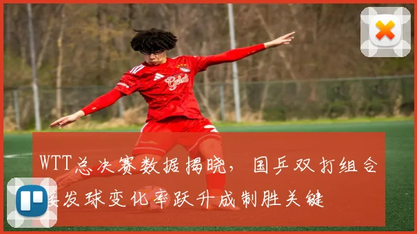 WTT总决赛数据揭晓，国乒双打组合接发球变化率跃升成制胜关键