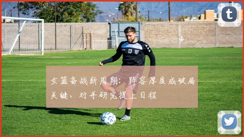 女篮备战新周期：阵容厚度成破局关键，对手研究提上日程