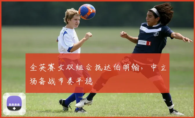 全英赛女双组合抵达伯明翰，中立场备战节奏平稳