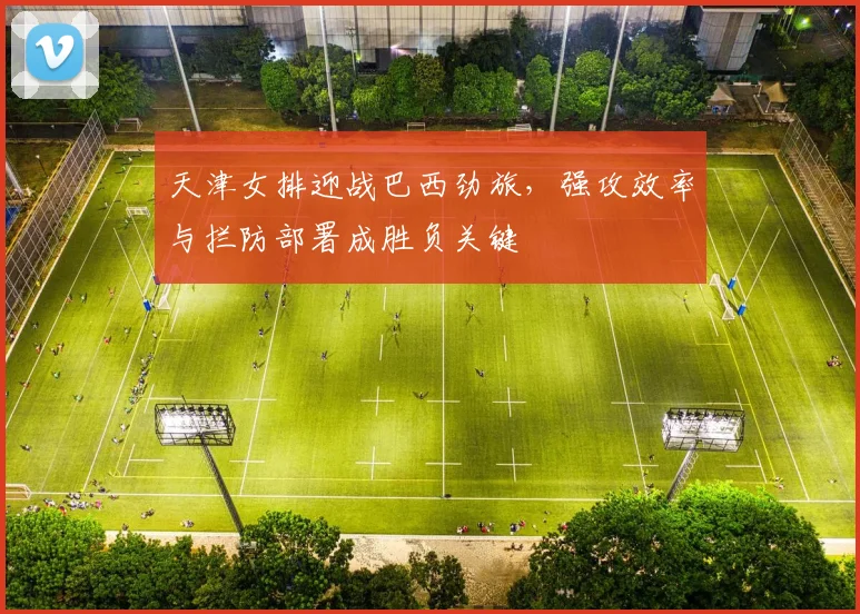 天津女排迎战巴西劲旅，强攻效率与拦防部署成胜负关键