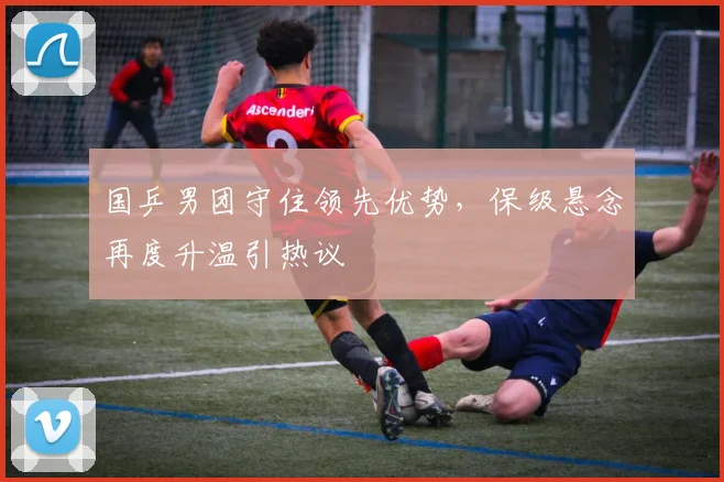 国乒男团守住领先优势，保级悬念再度升温引热议