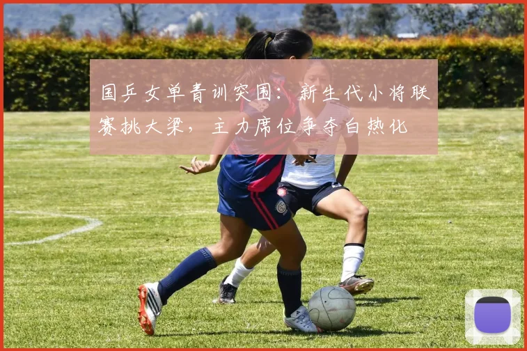 国乒女单青训突围:新生代小将联赛挑大梁,主力席位争夺白热化