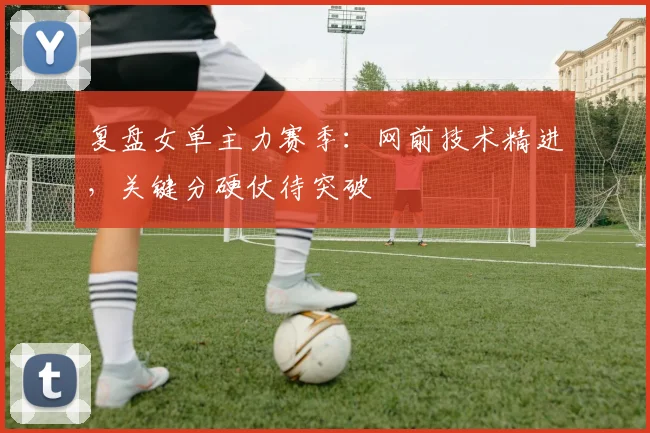 复盘女单主力赛季：网前技术精进，关键分硬仗待突破
