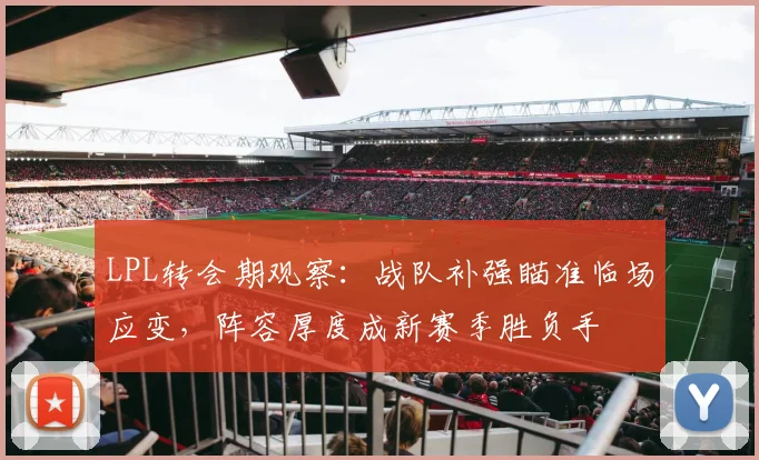 LPL转会期观察：战队补强瞄准临场应变，阵容厚度成新赛季胜负手