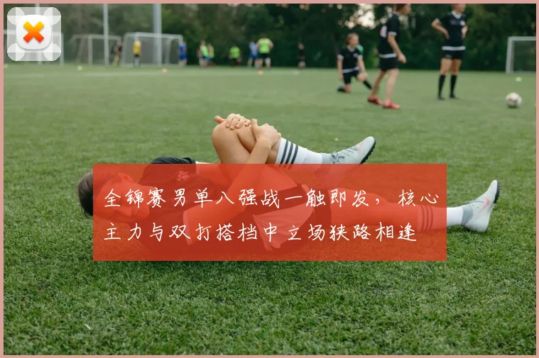 全锦赛男单八强战一触即发，核心主力与双打搭档中立场狭路相逢