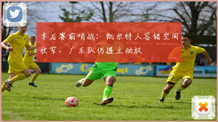 季后赛前哨战：凯尔特人容错空间收窄，广东队仍握主动权
