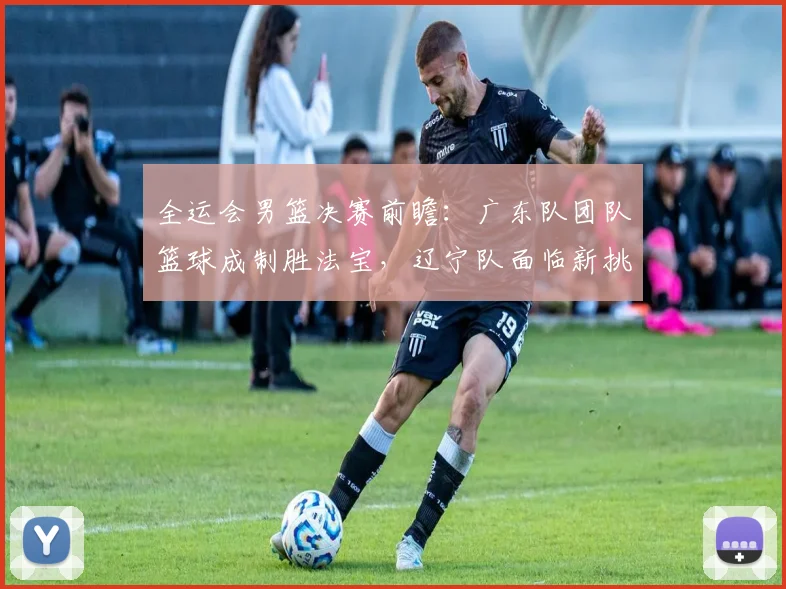 全运会男篮决赛前瞻：广东队团队篮球成制胜法宝，辽宁队面临新挑战