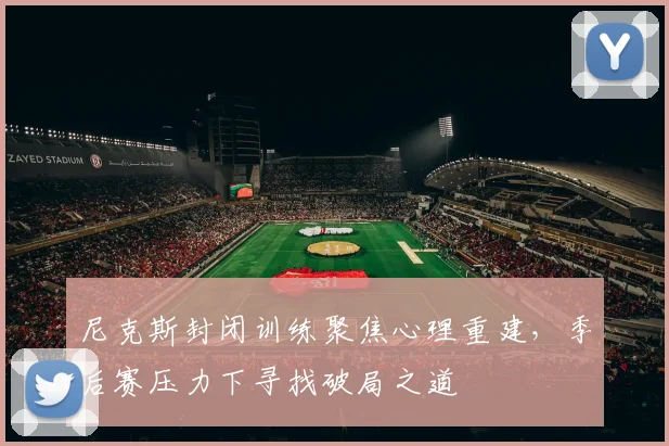 尼克斯封闭训练聚焦心理重建，季后赛压力下寻找破局之道