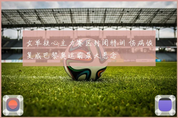 女单核心主力赛区封闭特训 伤病恢复成巴黎奥运前最大悬念