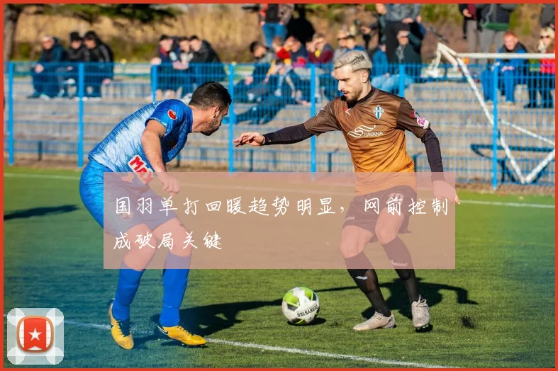 国羽单打回暖趋势明显，网前控制成破局关键