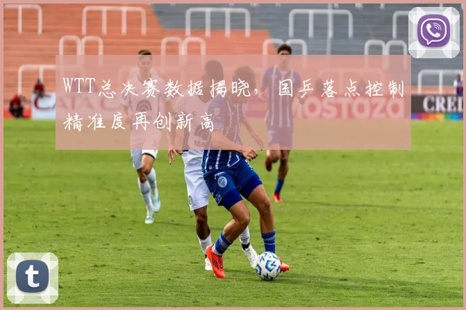 WTT总决赛数据揭晓，国乒落点控制精准度再创新高