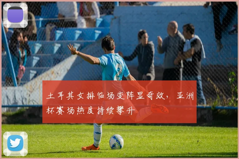 土耳其女排临场变阵显奇效，亚洲杯赛场热度持续攀升