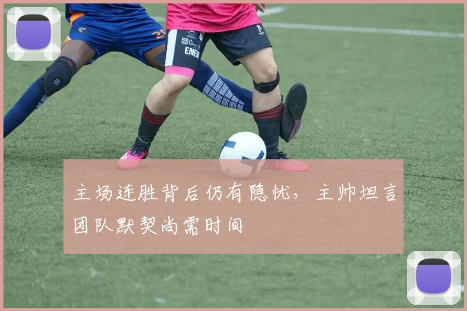 主场连胜背后仍有隐忧,主帅坦言团队默契尚需时间