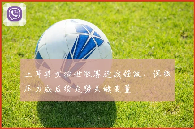 土耳其女排世联赛连战强敌，保级压力成后续走势关键变量