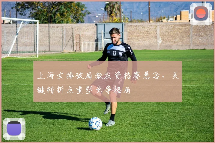 上海女排破局激发资格赛悬念，关键转折点重塑竞争格局