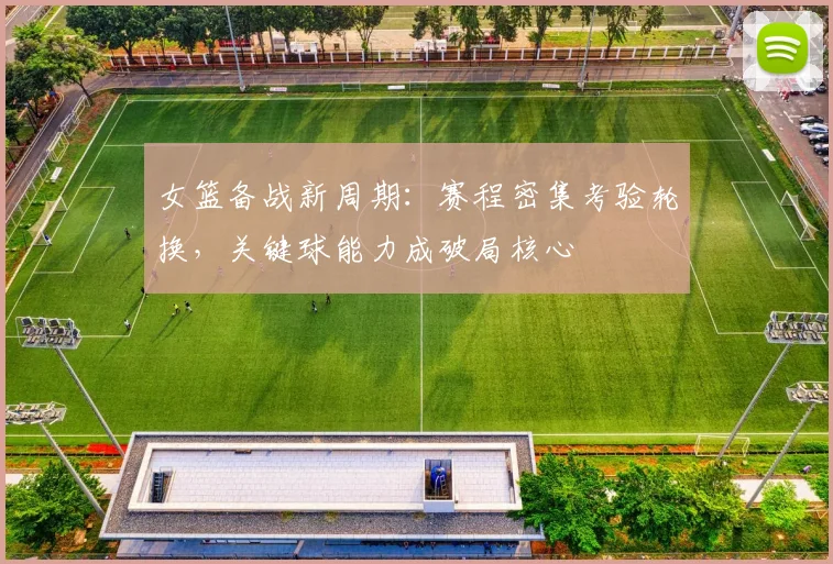 女篮备战新周期：赛程密集考验轮换，关键球能力成破局核心