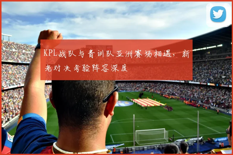 KPL战队与青训队亚洲赛场相遇，新老对决考验阵容深度