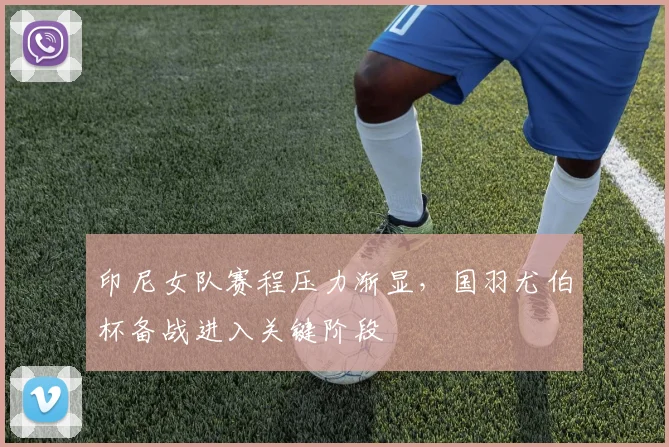 印尼女队赛程压力渐显,国羽尤伯杯备战进入关键阶段