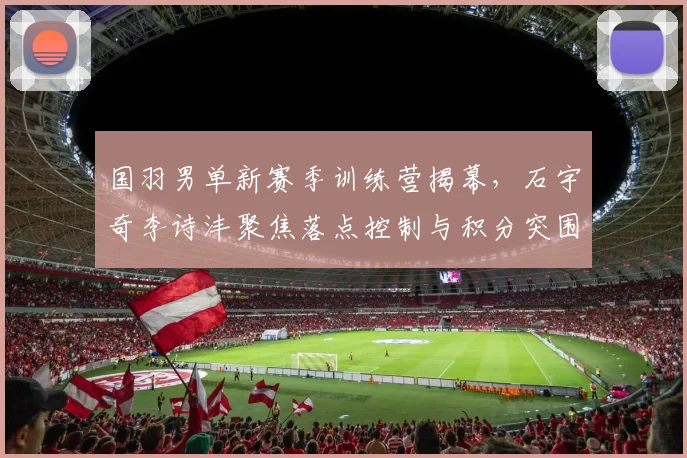 国羽男单新赛季训练营揭幕，石宇奇李诗沣聚焦落点控制与积分突围