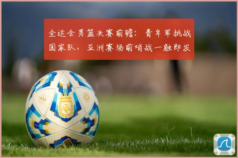 全运会男篮决赛前瞻：青年军挑战国家队，亚洲赛场前哨战一触即发