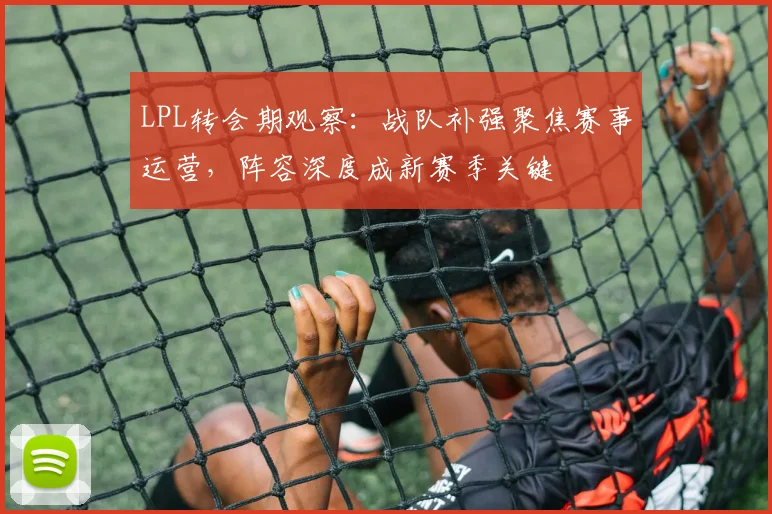LPL转会期观察：战队补强聚焦赛事运营，阵容深度成新赛季关键