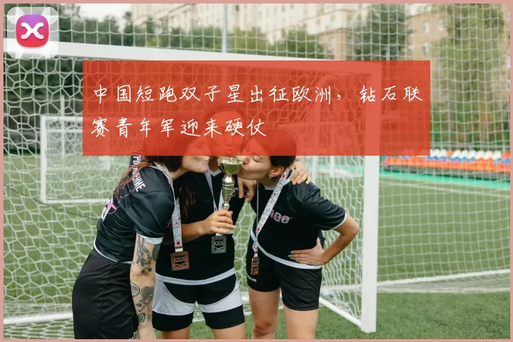 中国短跑双子星出征欧洲，钻石联赛青年军迎来硬仗