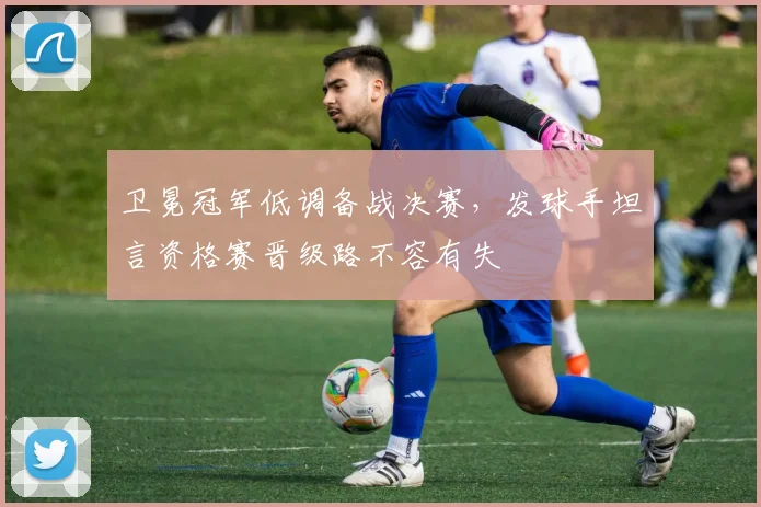 卫冕冠军低调备战决赛，发球手坦言资格赛晋级路不容有失