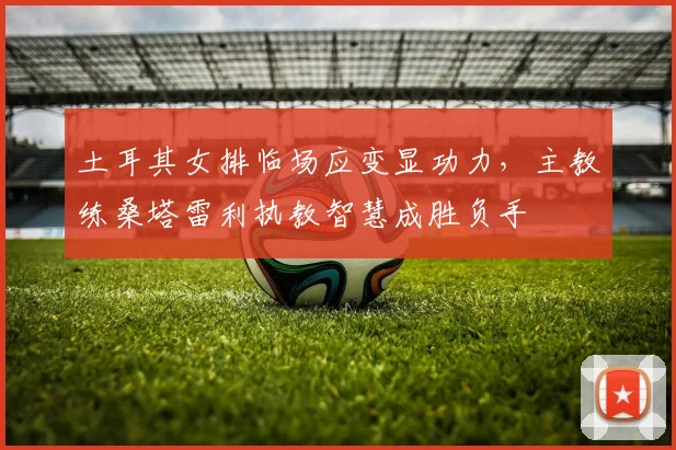 土耳其女排临场应变显功力，主教练桑塔雷利执教智慧成胜负手