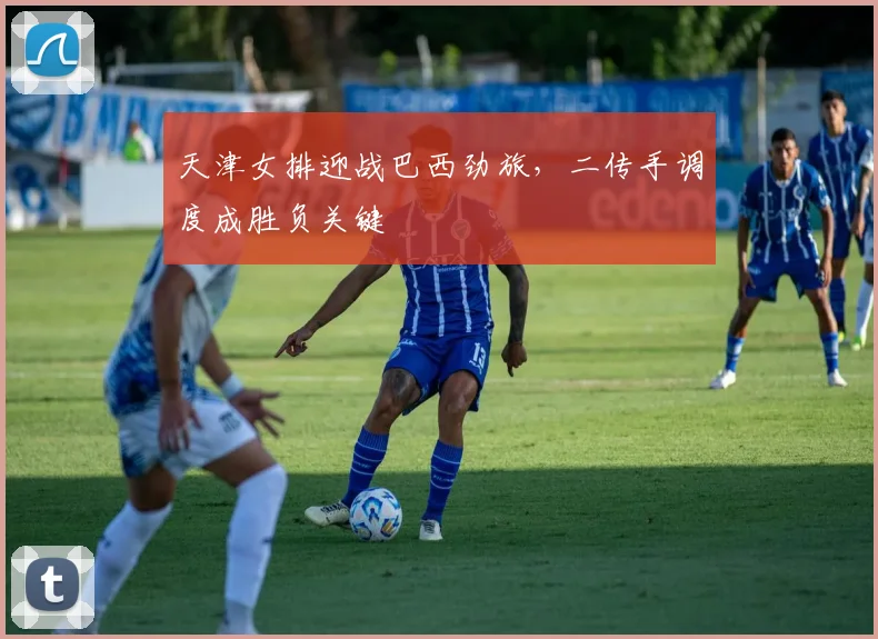 天津女排迎战巴西劲旅，二传手调度成胜负关键