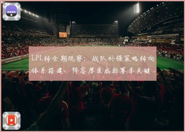 LPL转会期观察：战队补强策略转向体系搭建，阵容厚度成新赛季关键变量