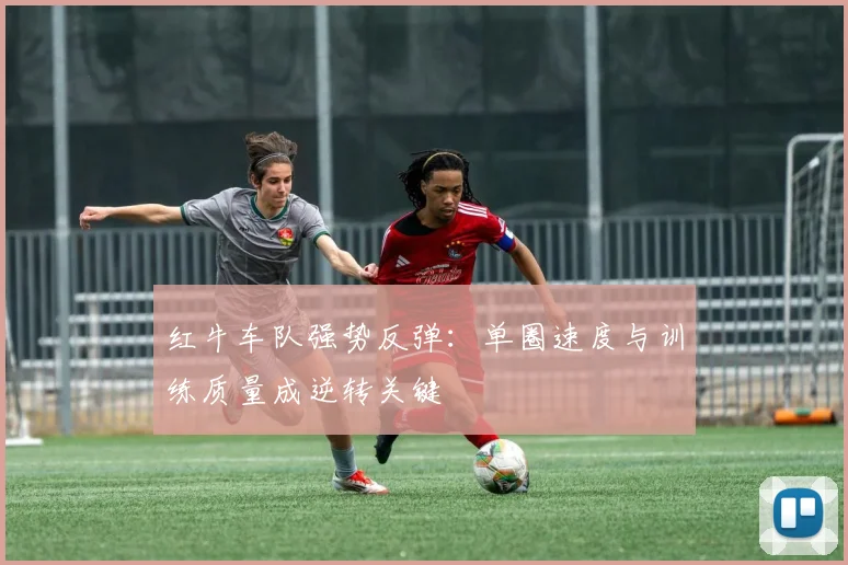 红牛车队强势反弹：单圈速度与训练质量成逆转关键