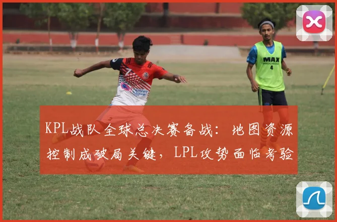 KPL战队全球总决赛备战：地图资源控制成破局关键，LPL攻势面临考验