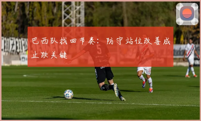 巴西队找回节奏：防守站位改善成止跌关键