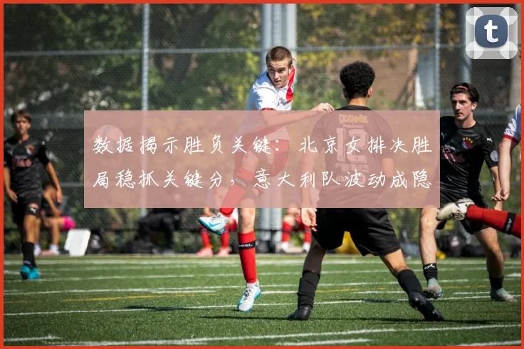 数据揭示胜负关键：北京女排决胜局稳抓关键分，意大利队波动成隐患