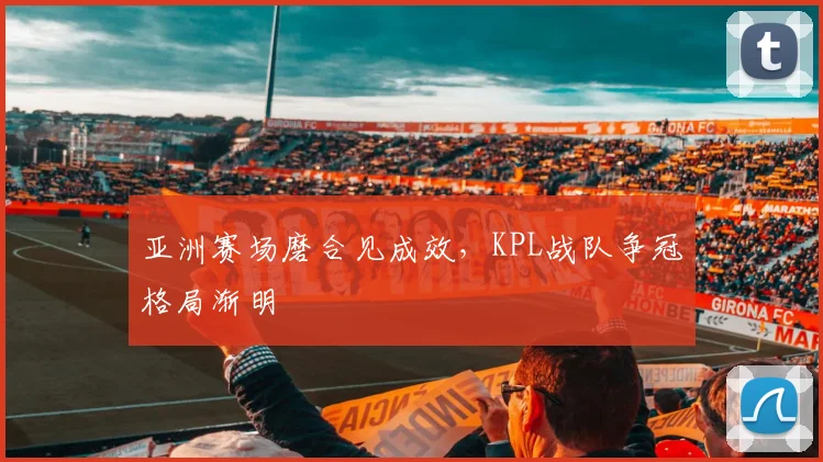 亚洲赛场磨合见成效,KPL战队争冠格局渐明
