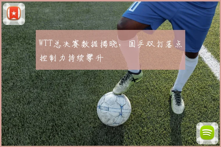 WTT总决赛数据揭晓，国乒双打落点控制力持续攀升