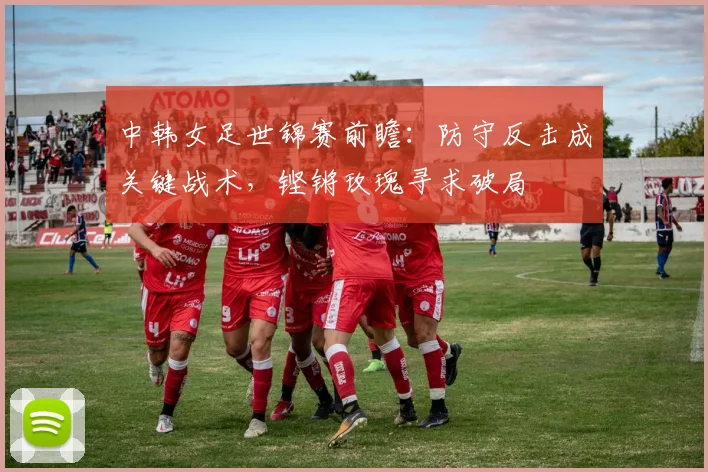 中韩女足世锦赛前瞻:防守反击成关键战术,铿锵玫瑰寻求破局