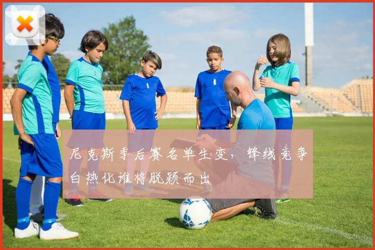 尼克斯季后赛名单生变，锋线竞争白热化谁将脱颖而出