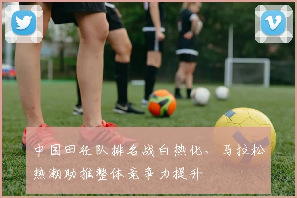 中国田径队排名战白热化,马拉松热潮助推整体竞争力提升