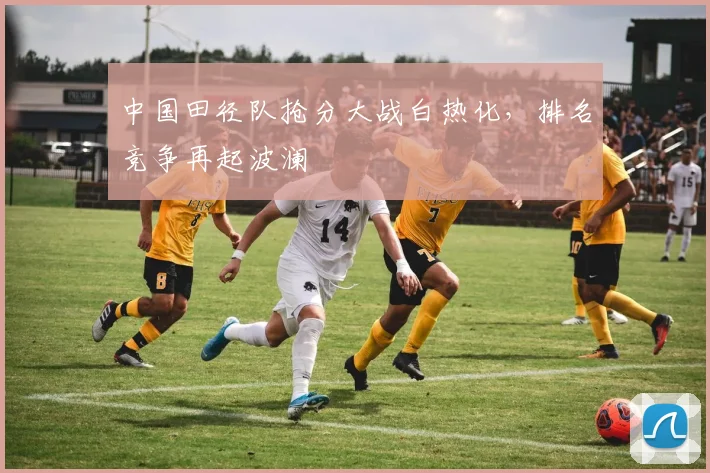 中国田径队抢分大战白热化，排名竞争再起波澜