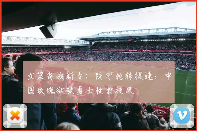 女篮备战新季：防守轮转提速，中国玫瑰欲破勇士快打旋风